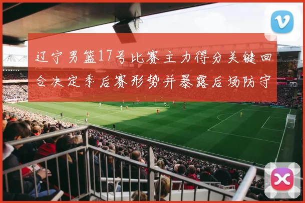 辽宁男篮17号比赛主力得分关键回合决定季后赛形势并暴露后场防守隐患