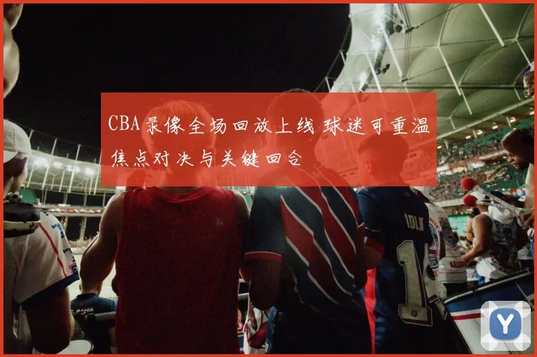 CBA录像全场回放上线 球迷可重温焦点对决与关键回合