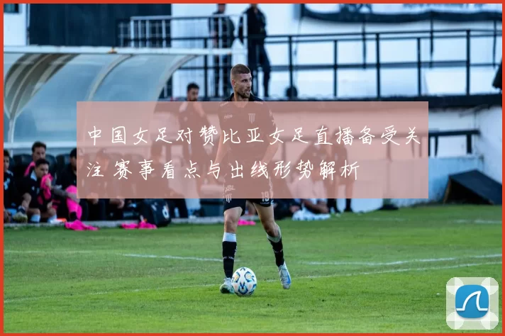 中国女足对赞比亚女足直播备受关注 赛事看点与出线形势解析