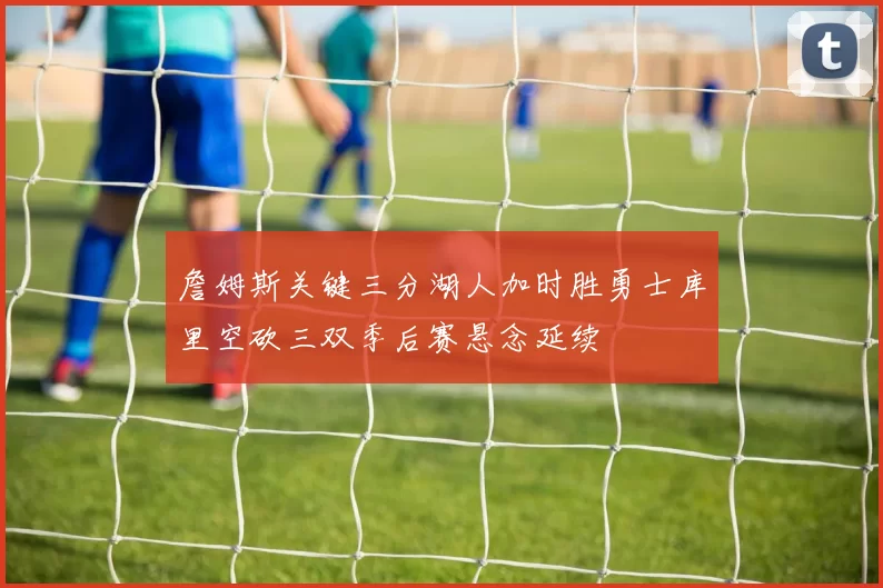 詹姆斯关键三分湖人加时胜勇士库里空砍三双季后赛悬念延续