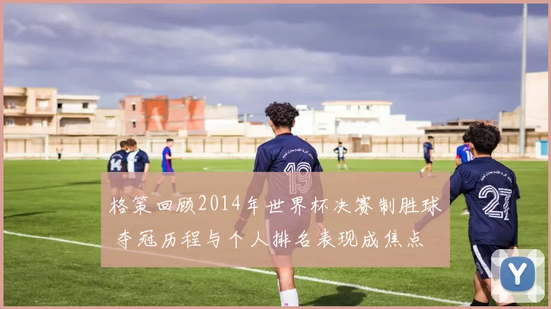 格策回顾2014年世界杯决赛制胜球 夺冠历程与个人排名表现成焦点