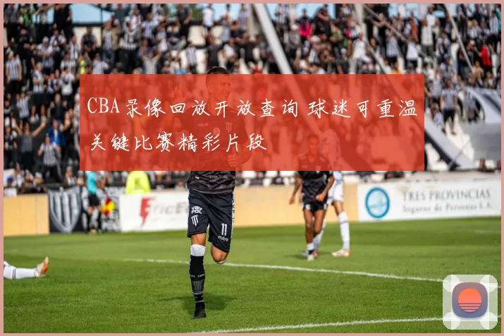 CBA录像回放开放查询 球迷可重温关键比赛精彩片段