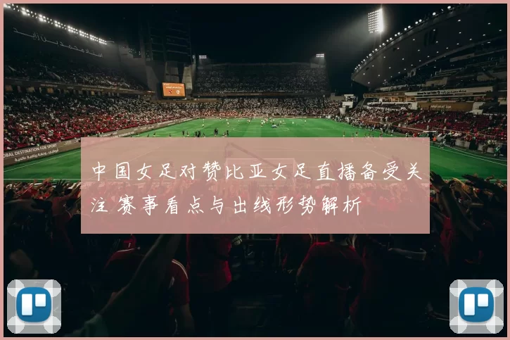 中国女足对赞比亚女足直播备受关注 赛事看点与出线形势解析
