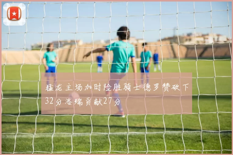 猛龙主场加时险胜骑士德罗赞砍下32分洛瑞贡献27分