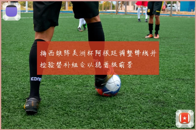 梅西缺阵美洲杯阿根廷调整锋线并检验替补组合以稳晋级前景