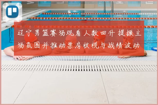 辽宁男篮赛场观看人数回升 提振主场氛围并推动票房收视与战绩波动