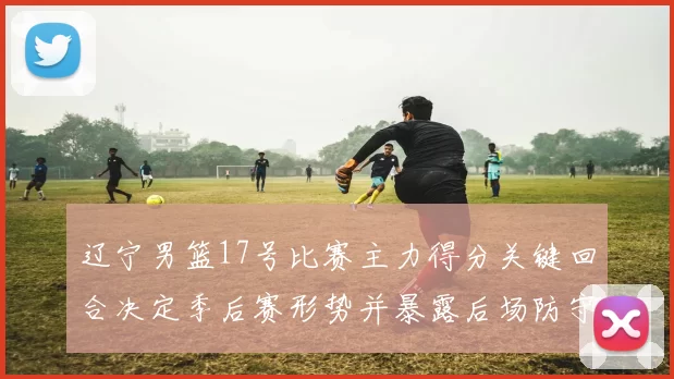 辽宁男篮17号比赛主力得分关键回合决定季后赛形势并暴露后场防守隐患