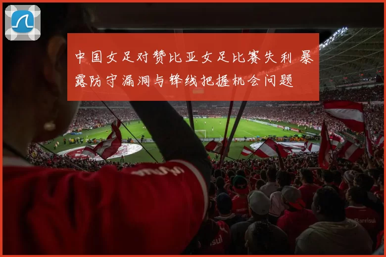 中国女足对赞比亚女足比赛失利 暴露防守漏洞与锋线把握机会问题