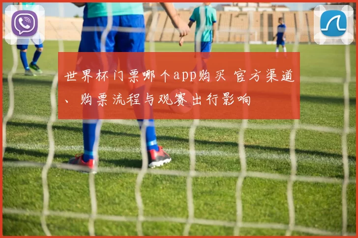 世界杯门票哪个app购买 官方渠道、购票流程与观赛出行影响