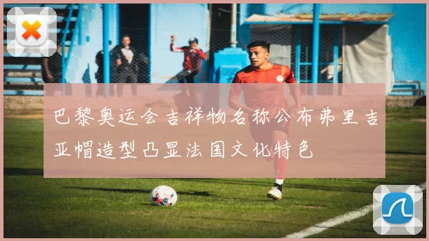 巴黎奥运会吉祥物名称公布弗里吉亚帽造型凸显法国文化特色