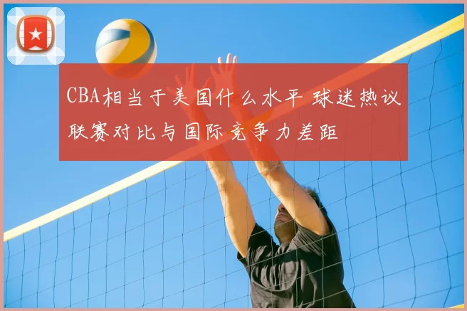 CBA相当于美国什么水平 球迷热议联赛对比与国际竞争力差距