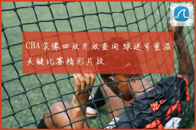 CBA录像回放开放查询 球迷可重温关键比赛精彩片段