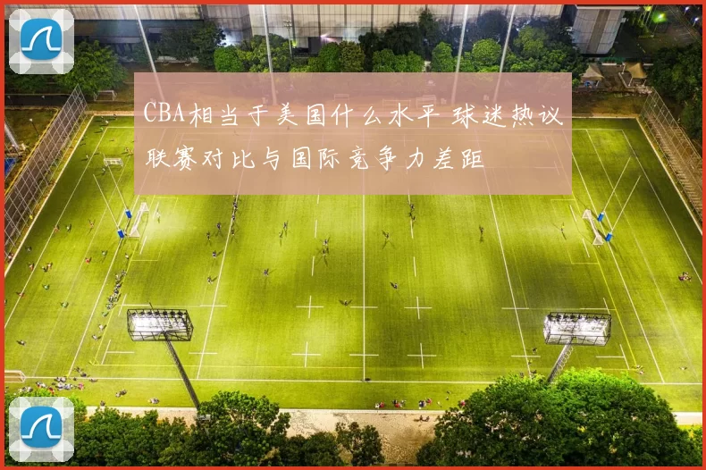 CBA相当于美国什么水平 球迷热议联赛对比与国际竞争力差距