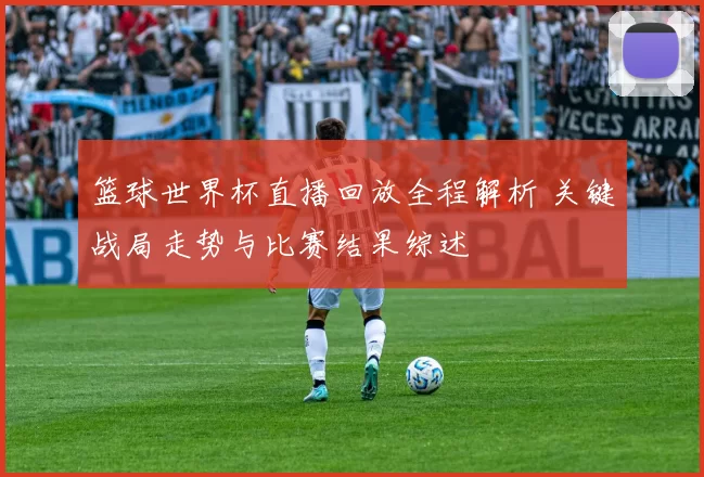 篮球世界杯直播回放全程解析 关键战局走势与比赛结果综述