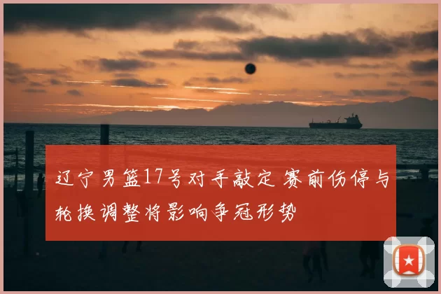 辽宁男篮17号对手敲定 赛前伤停与轮换调整将影响争冠形势