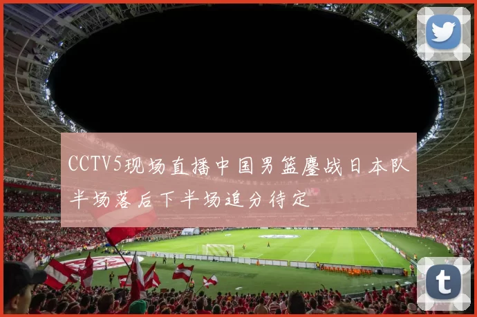 CCTV5现场直播中国男篮鏖战日本队半场落后下半场追分待定
