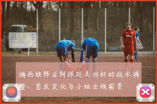 梅西缺阵后阿根廷美洲杯的战术调整、首发变化与小组出线前景