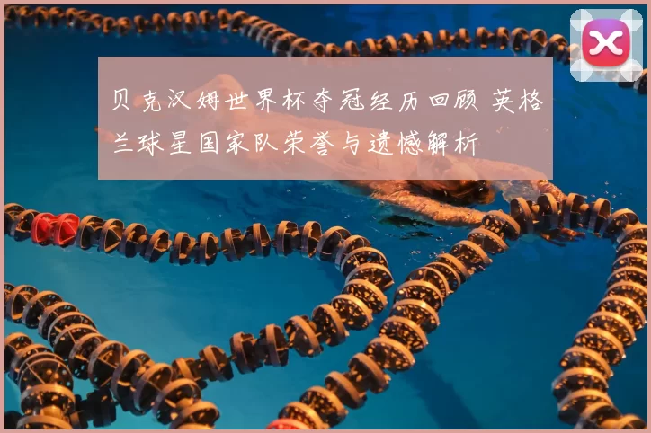 贝克汉姆世界杯夺冠经历回顾 英格兰球星国家队荣誉与遗憾解析