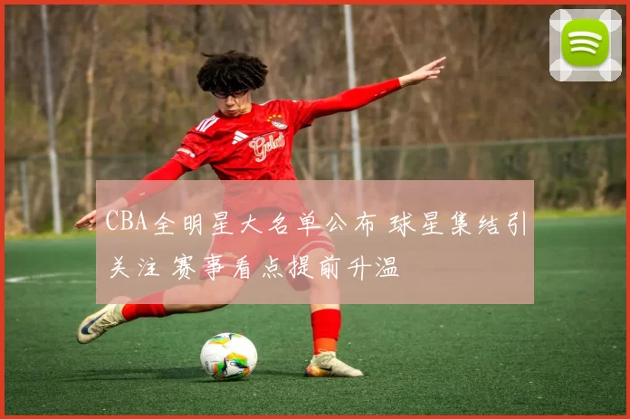 CBA全明星大名单公布 球星集结引关注 赛事看点提前升温