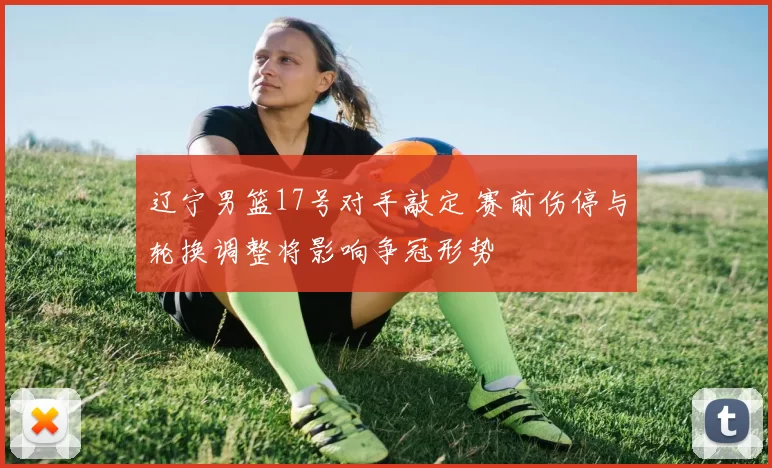 辽宁男篮17号对手敲定 赛前伤停与轮换调整将影响争冠形势