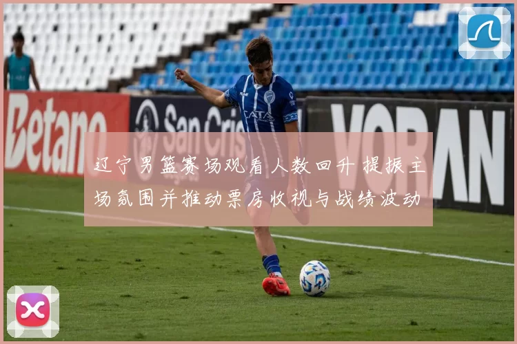 辽宁男篮赛场观看人数回升 提振主场氛围并推动票房收视与战绩波动