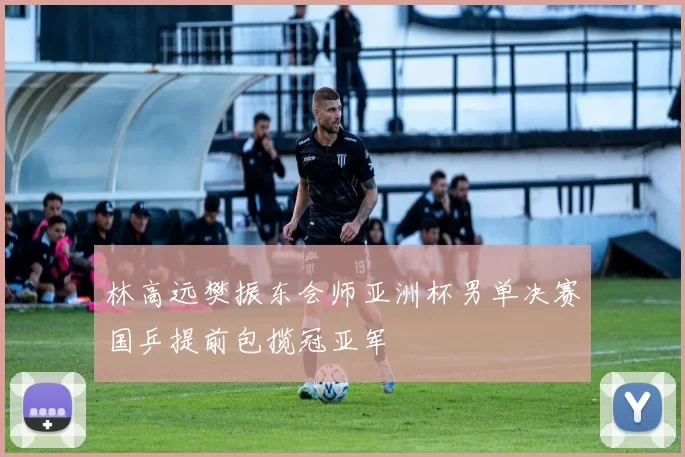 林高远樊振东会师亚洲杯男单决赛国乒提前包揽冠亚军